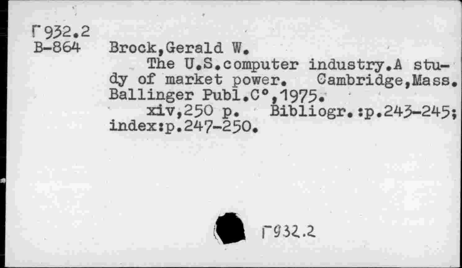 ﻿F 952.2 B-864
Brock,Gerald W.
The U.S.computer industry.A study of market power. Cambridge,Mass Ballinger Publ.C0,1975.
xiv,25O p.	Bib1iogr.:p.245-245
index :p. 247-250.
F93i.Z